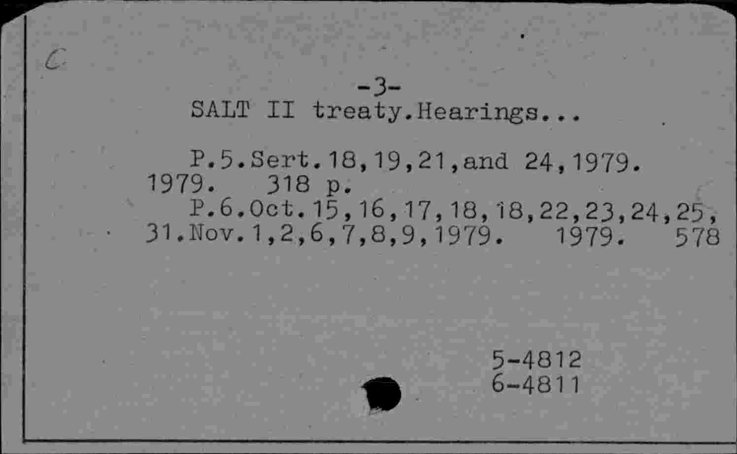 ﻿SALT II treaty.Hearings...
P.5.Sert.18,19,21,and 24,1979. 1979.	318 p.
P.6.Oct.15,16,17,18,18,22,23,24,25, 31.Nov.1,2,6,7,8,9,1979.	1979.	578
5-	4812
6-	4811